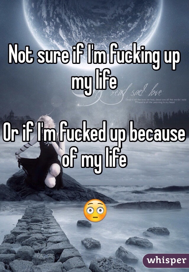 Not sure if I'm fucking up my life

Or if I'm fucked up because of my life 

😳