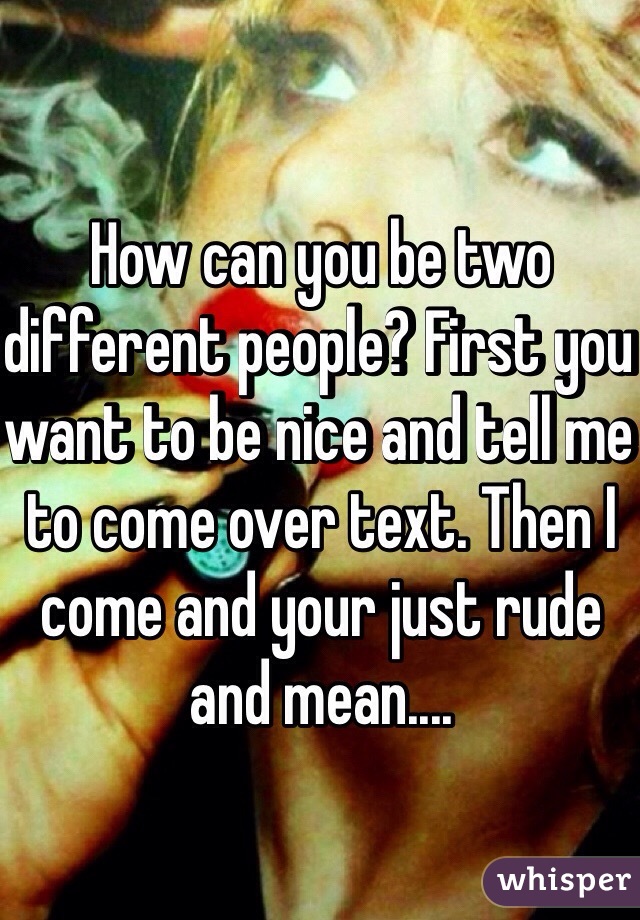 How can you be two different people? First you want to be nice and tell me to come over text. Then I come and your just rude and mean....