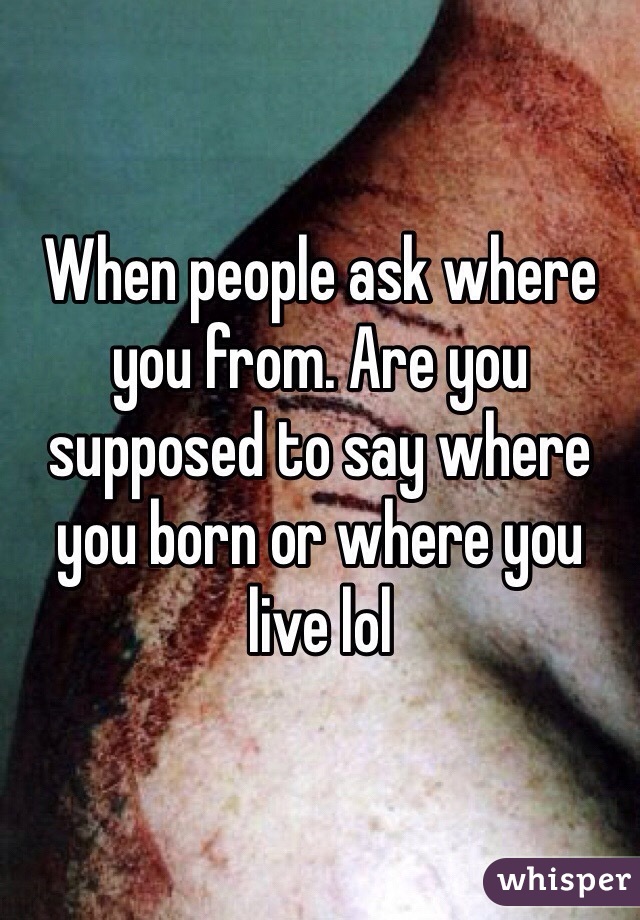 When people ask where you from. Are you supposed to say where you born or where you live lol 