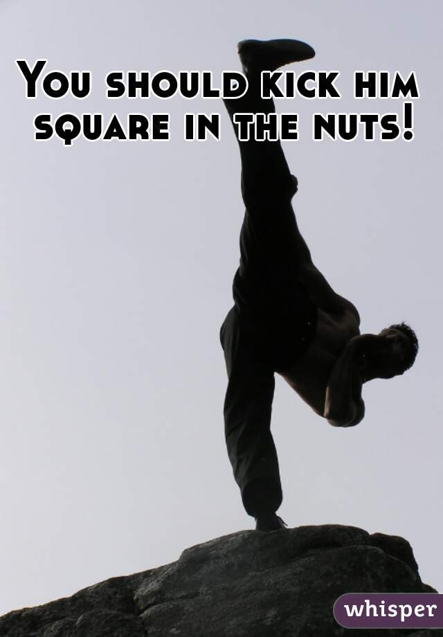 You should kick him square in the nuts!