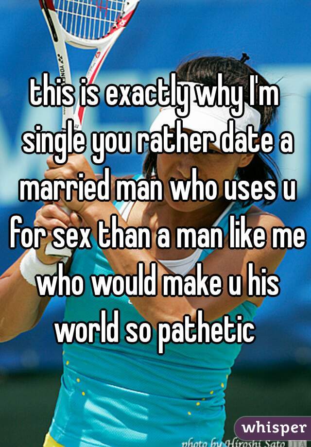 this is exactly why I'm single you rather date a married man who uses u for sex than a man like me who would make u his world so pathetic 