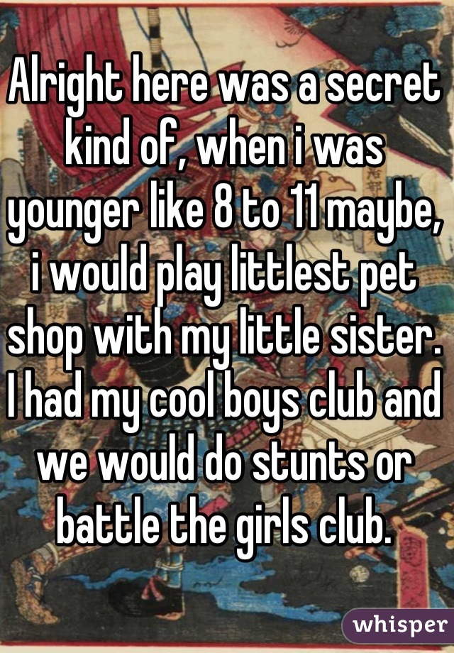 Alright here was a secret kind of, when i was younger like 8 to 11 maybe, i would play littlest pet shop with my little sister. I had my cool boys club and we would do stunts or battle the girls club.