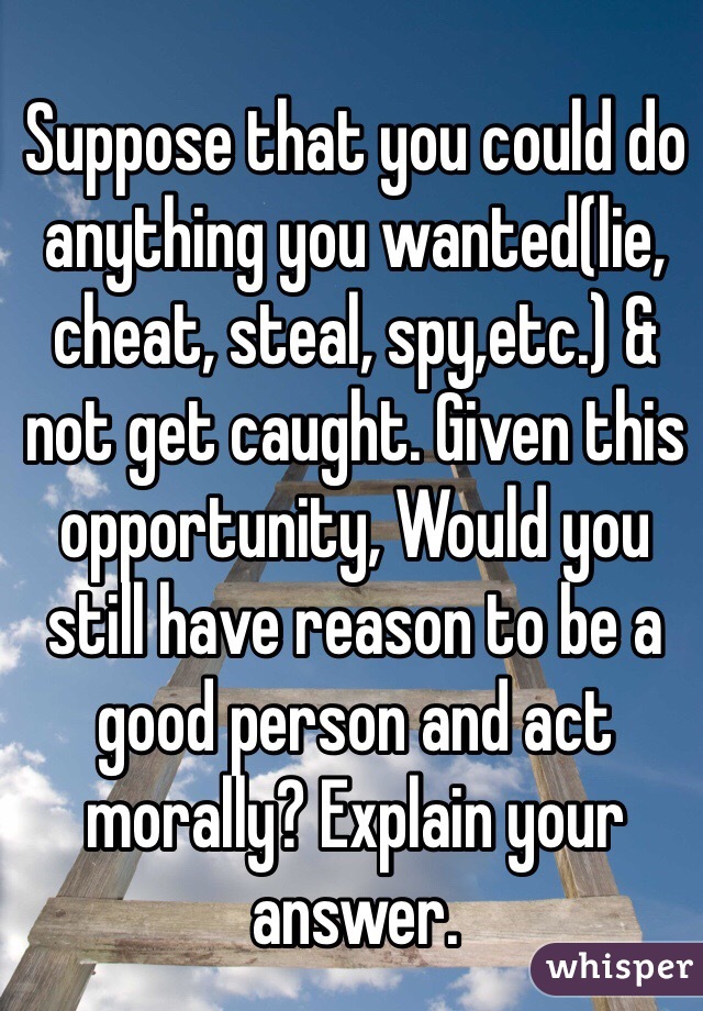 Suppose that you could do anything you wanted(lie, cheat, steal, spy,etc.) & not get caught. Given this opportunity, Would you still have reason to be a good person and act morally? Explain your answer.