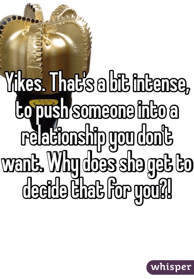 Yikes. That's a bit intense, to push someone into a relationship you don't want. Why does she get to decide that for you?!