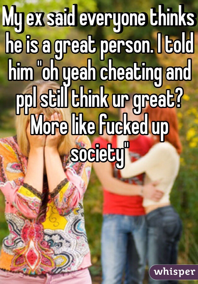 My ex said everyone thinks he is a great person. I told him "oh yeah cheating and ppl still think ur great? More like fucked up society"