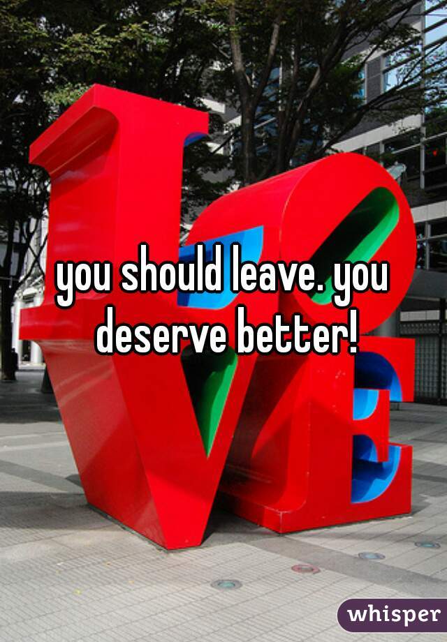 you should leave. you deserve better!