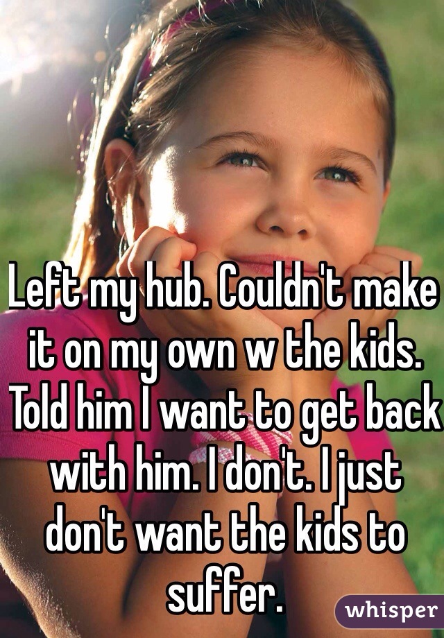 Left my hub. Couldn't make it on my own w the kids. Told him I want to get back with him. I don't. I just don't want the kids to suffer. 