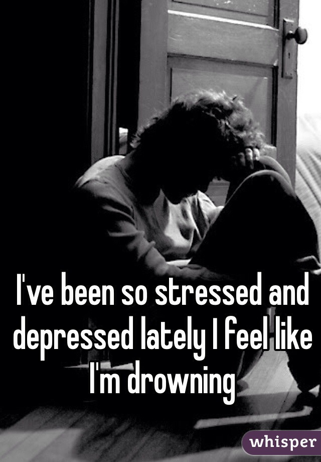 I've been so stressed and depressed lately I feel like I'm drowning 