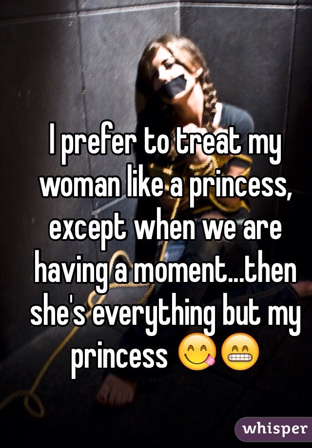 I prefer to treat my woman like a princess, except when we are having a moment...then she's everything but my princess 😋😁