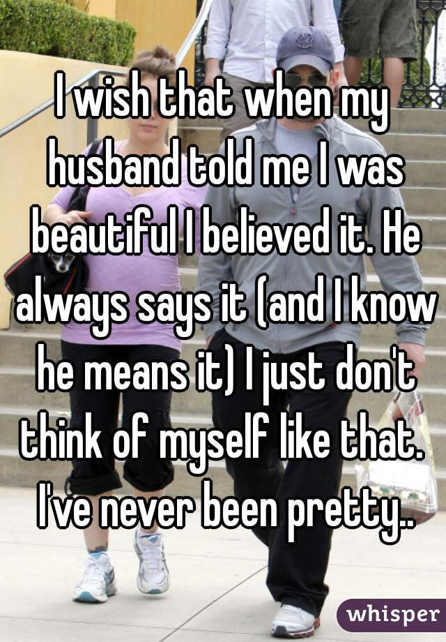 I wish that when my husband told me I was beautiful I believed it. He always says it (and I know he means it) I just don't think of myself like that.  I've never been pretty..