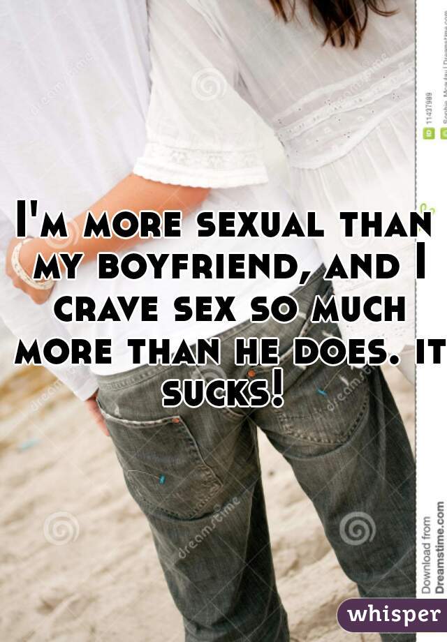 I'm more sexual than my boyfriend, and I crave sex so much more than he does. it sucks! 