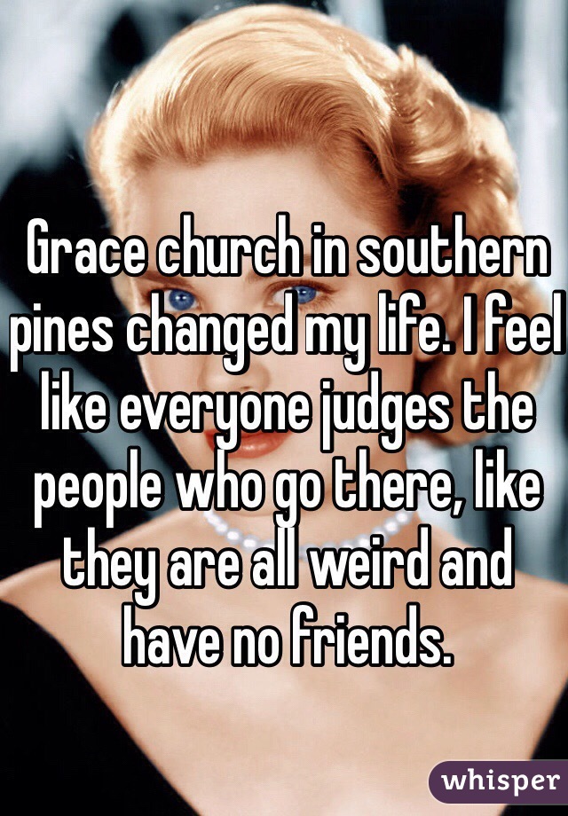 Grace church in southern pines changed my life. I feel like everyone judges the people who go there, like they are all weird and have no friends.