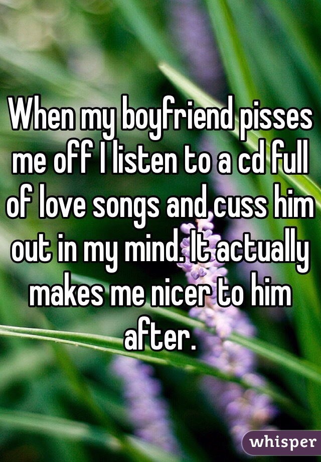 When my boyfriend pisses me off I listen to a cd full of love songs and cuss him out in my mind. It actually makes me nicer to him after.