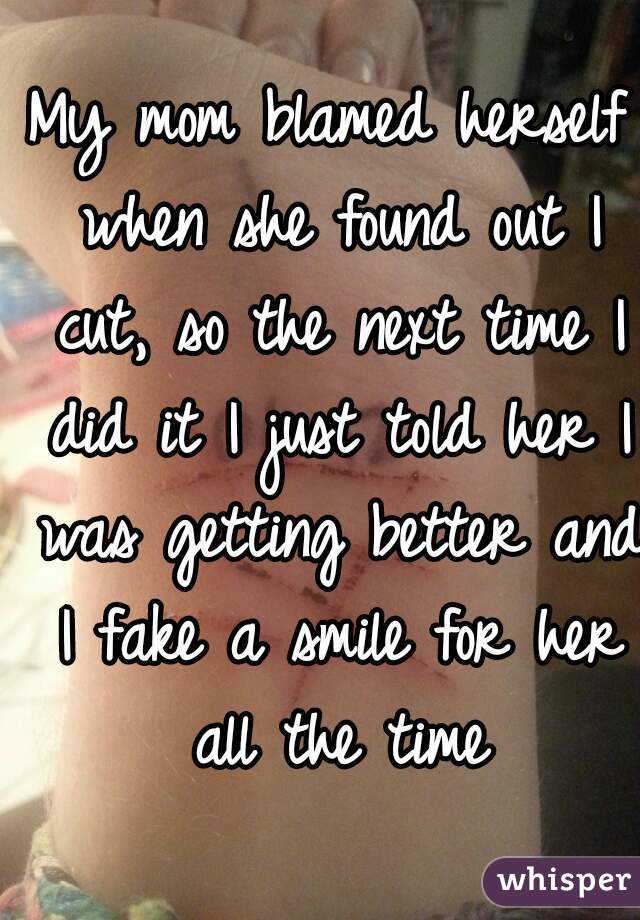 My mom blamed herself when she found out I cut, so the next time I did it I just told her I was getting better and I fake a smile for her all the time