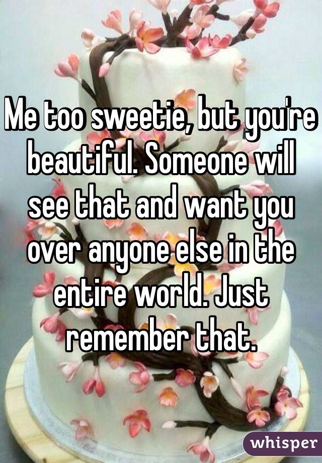 Me too sweetie, but you're beautiful. Someone will see that and want you over anyone else in the entire world. Just remember that.