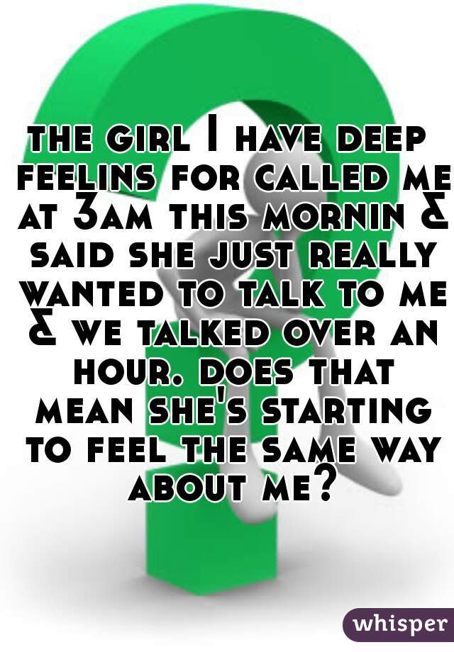 the girl I have deep feelins for called me at 3am this mornin & said she just really wanted to talk to me & we talked over an hour. does that mean she's starting to feel the same way about me?