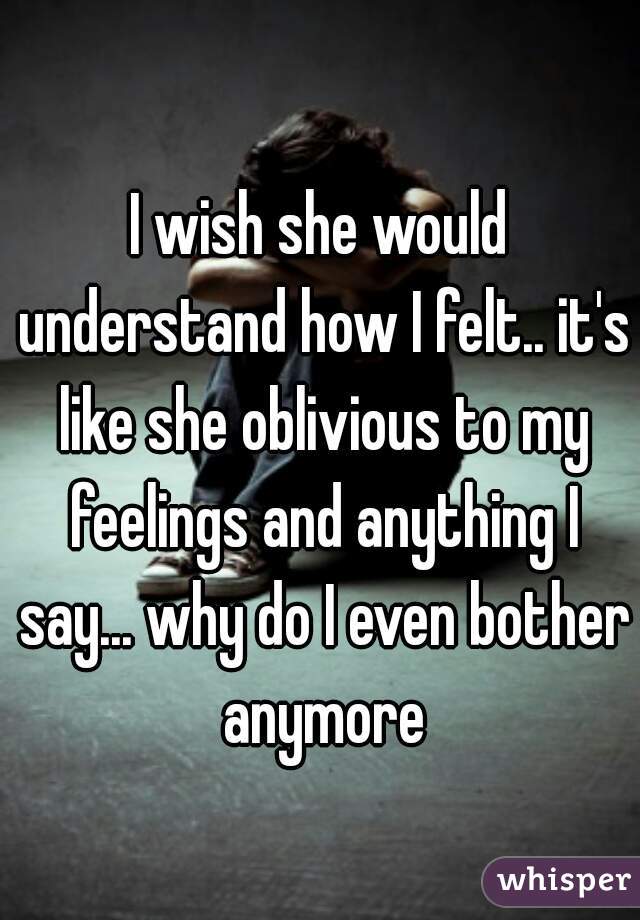 I wish she would understand how I felt.. it's like she oblivious to my feelings and anything I say... why do I even bother anymore