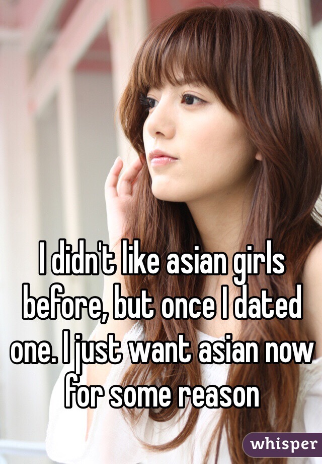 I didn't like asian girls before, but once I dated one. I just want asian now for some reason 