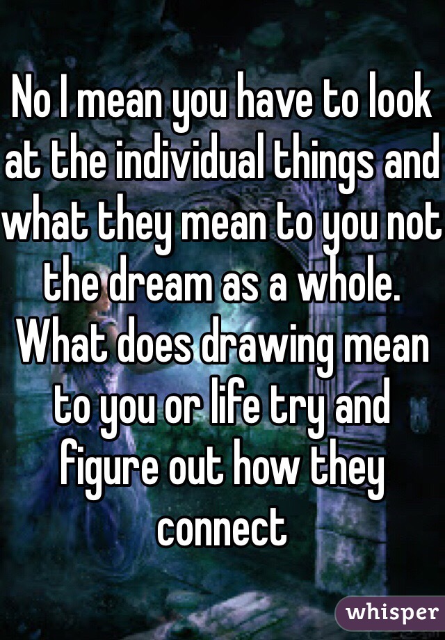 No I mean you have to look at the individual things and what they mean to you not the dream as a whole. What does drawing mean to you or life try and figure out how they connect