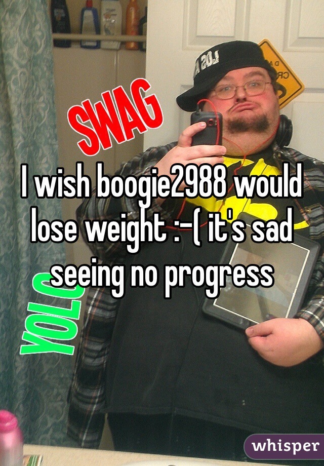 I wish boogie2988 would lose weight :-( it's sad seeing no progress 