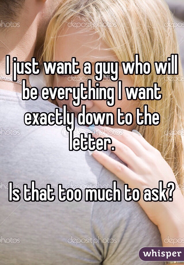 I just want a guy who will be everything I want exactly down to the letter. 

Is that too much to ask?