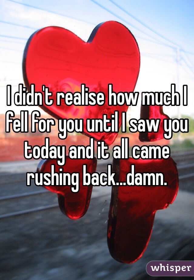 I didn't realise how much I fell for you until I saw you today and it all came rushing back...damn.