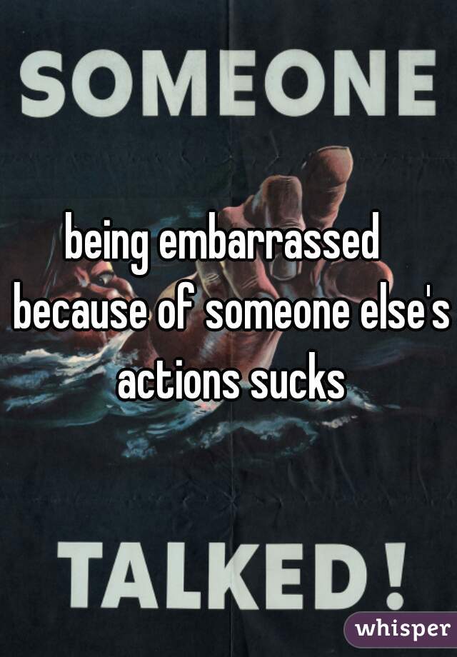 being embarrassed  because of someone else's actions sucks