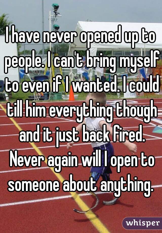 I have never opened up to people. I can't bring myself to even if I wanted. I could till him everything though and it just back fired. Never again will I open to someone about anything. 