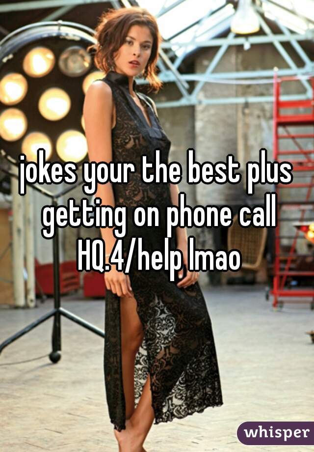 jokes your the best plus getting on phone call HQ.4/help lmao