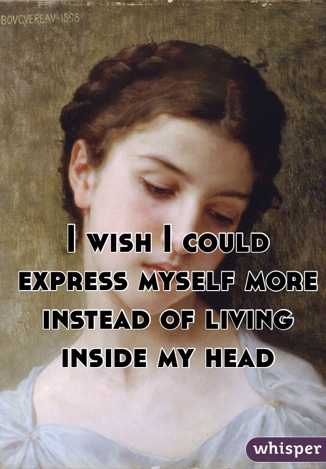 I wish I could express myself more instead of living inside my head