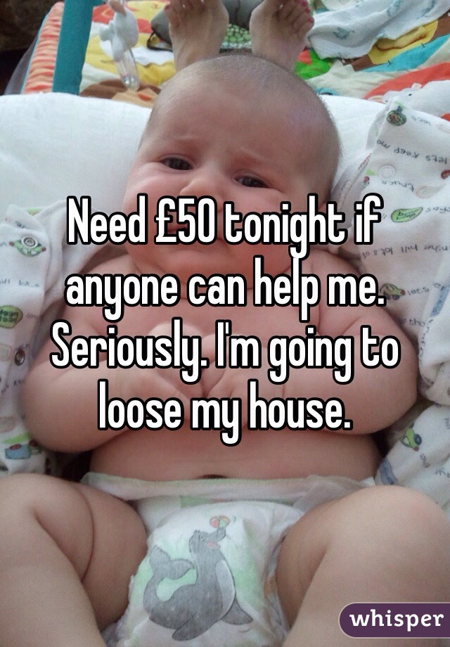 Need £50 tonight if anyone can help me. Seriously. I'm going to loose my house. 