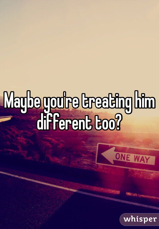 Maybe you're treating him different too?