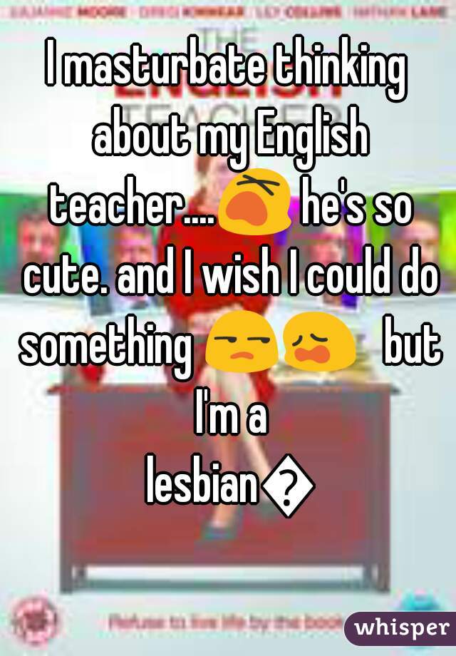 I masturbate thinking about my English teacher....😵 he's so cute. and I wish I could do something 😒😩   but I'm a lesbian😧