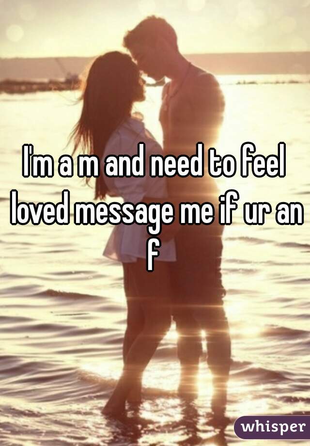 I'm a m and need to feel loved message me if ur an f 