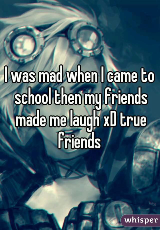 I was mad when I came to school then my friends made me laugh xD true friends 