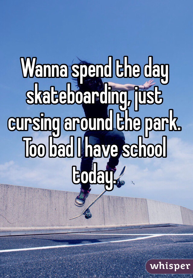 Wanna spend the day skateboarding, just cursing around the park. Too bad I have school today. 