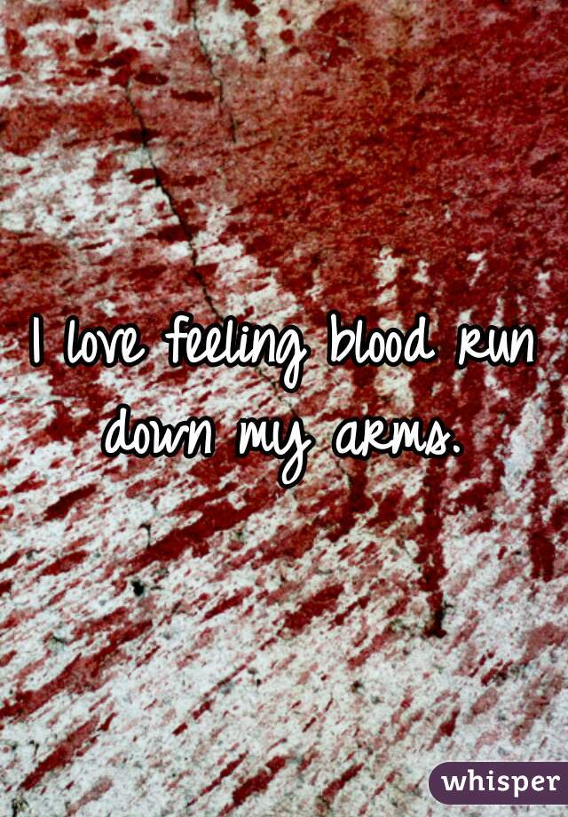 I love feeling blood run down my arms. 