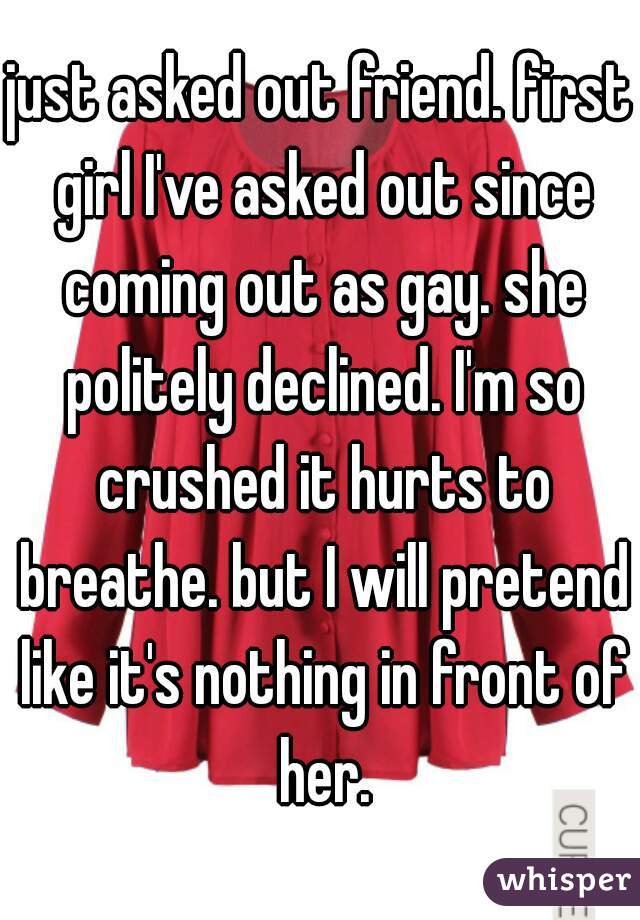 just asked out friend. first girl I've asked out since coming out as gay. she politely declined. I'm so crushed it hurts to breathe. but I will pretend like it's nothing in front of her.