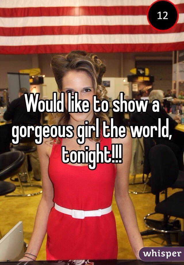 Would like to show a gorgeous girl the world, tonight!!!