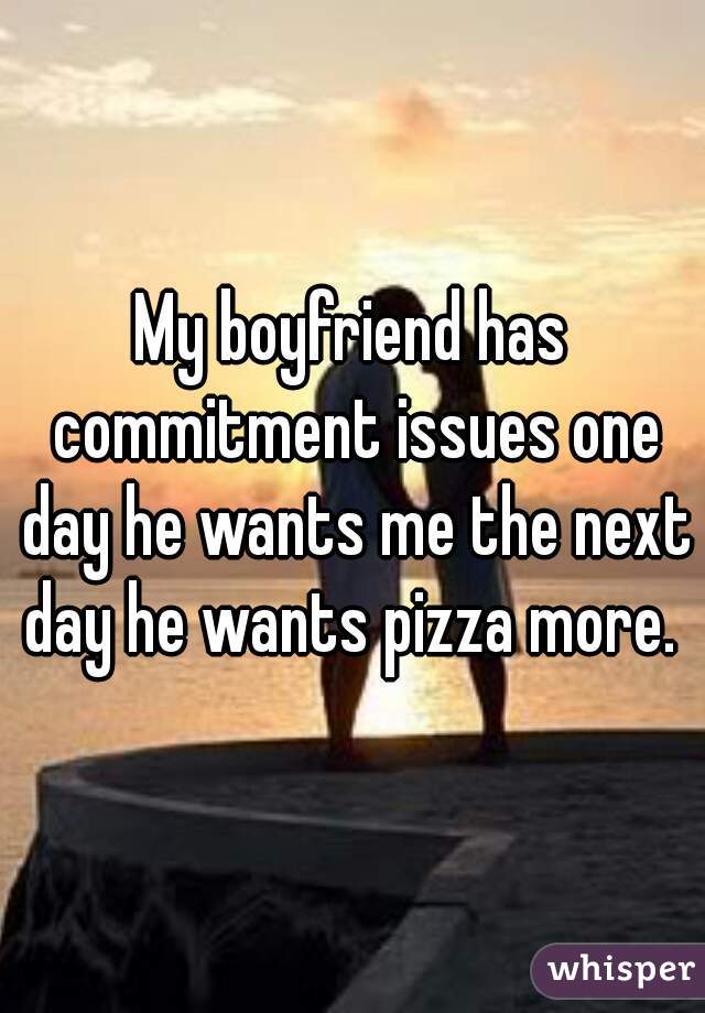 My boyfriend has commitment issues one day he wants me the next day he wants pizza more. 