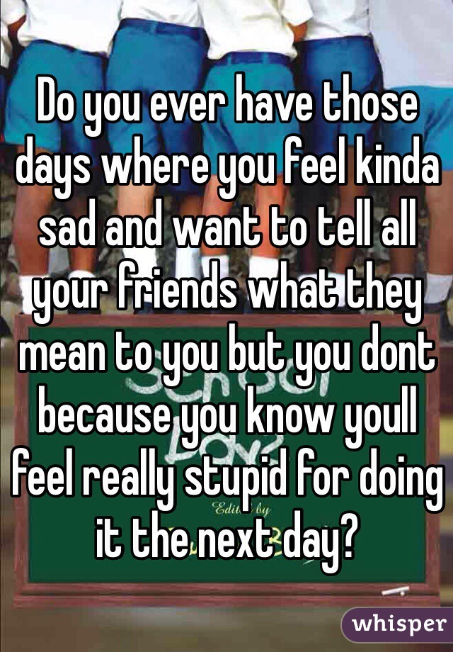 Do you ever have those days where you feel kinda sad and want to tell all your friends what they mean to you but you dont because you know youll feel really stupid for doing it the next day?