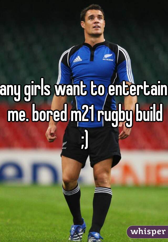 any girls want to entertain me. bored m21 rugby build ;)