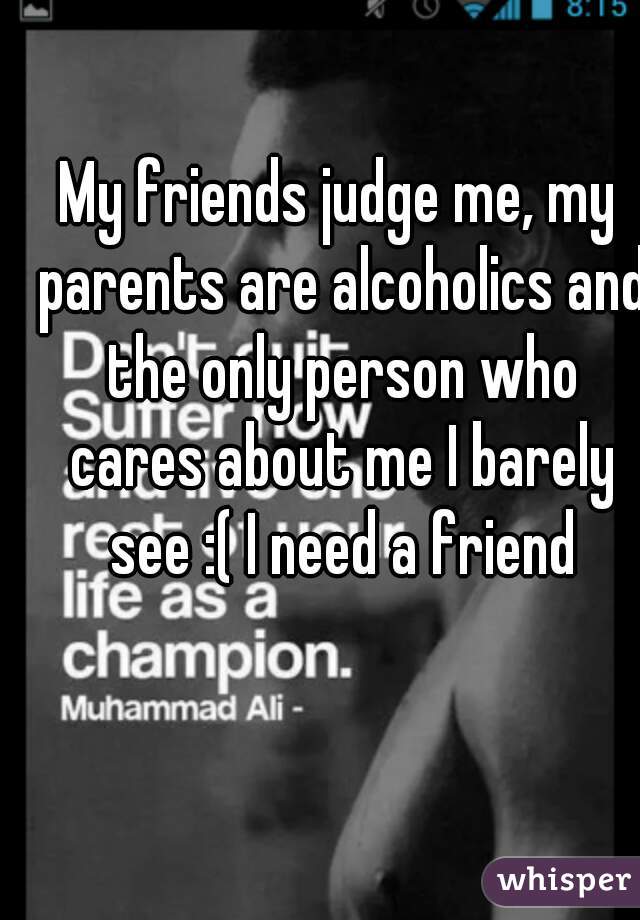 My friends judge me, my parents are alcoholics and the only person who cares about me I barely see :( I need a friend