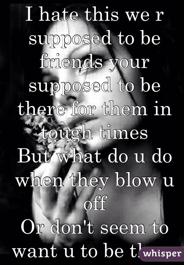 I hate this we r supposed to be friends your supposed to be there for them in tough times 
But what do u do when they blow u off 
Or don't seem to want u to be there  