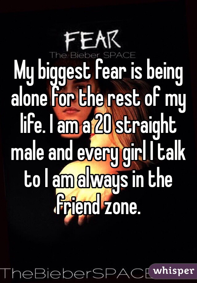 My biggest fear is being alone for the rest of my life. I am a 20 straight male and every girl I talk to I am always in the friend zone.