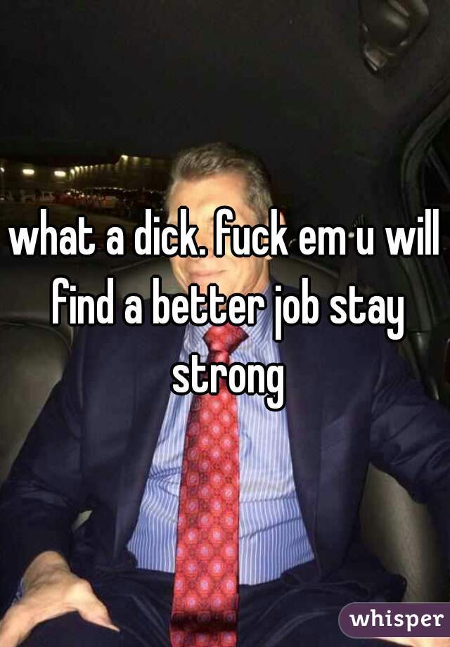 what a dick. fuck em u will find a better job stay strong