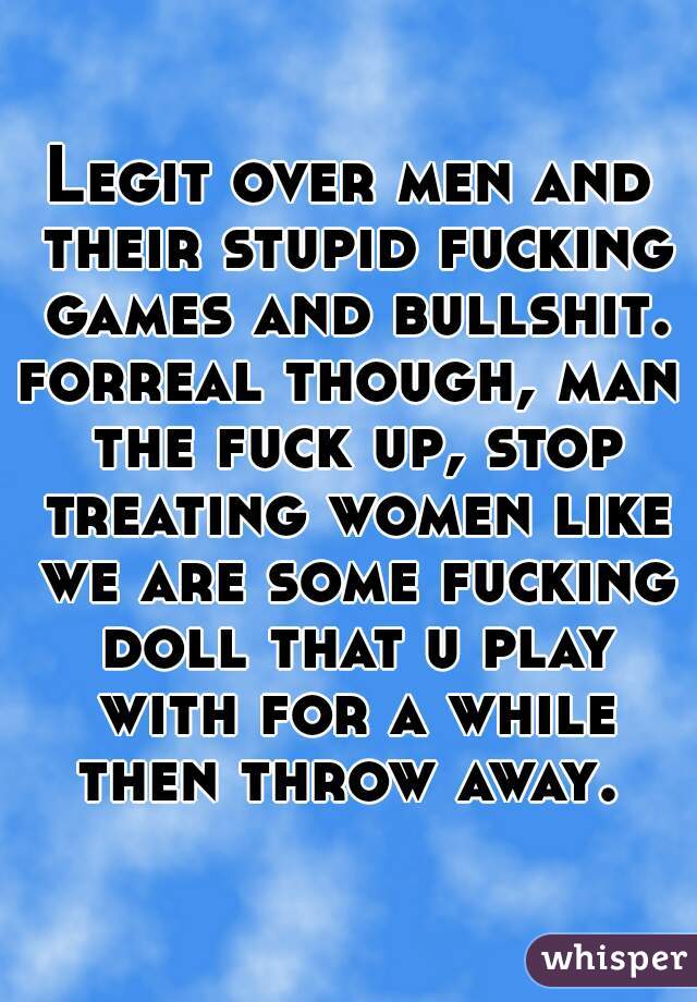 Legit over men and their stupid fucking games and bullshit.
forreal though, man the fuck up, stop treating women like we are some fucking doll that u play with for a while then throw away. 