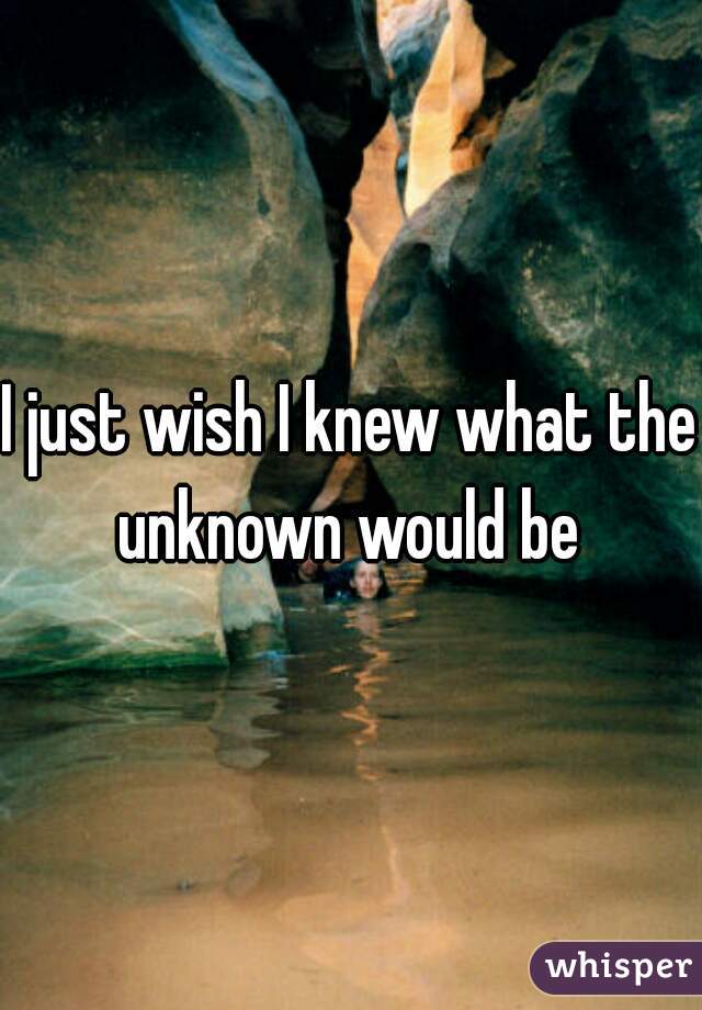 I just wish I knew what the unknown would be 