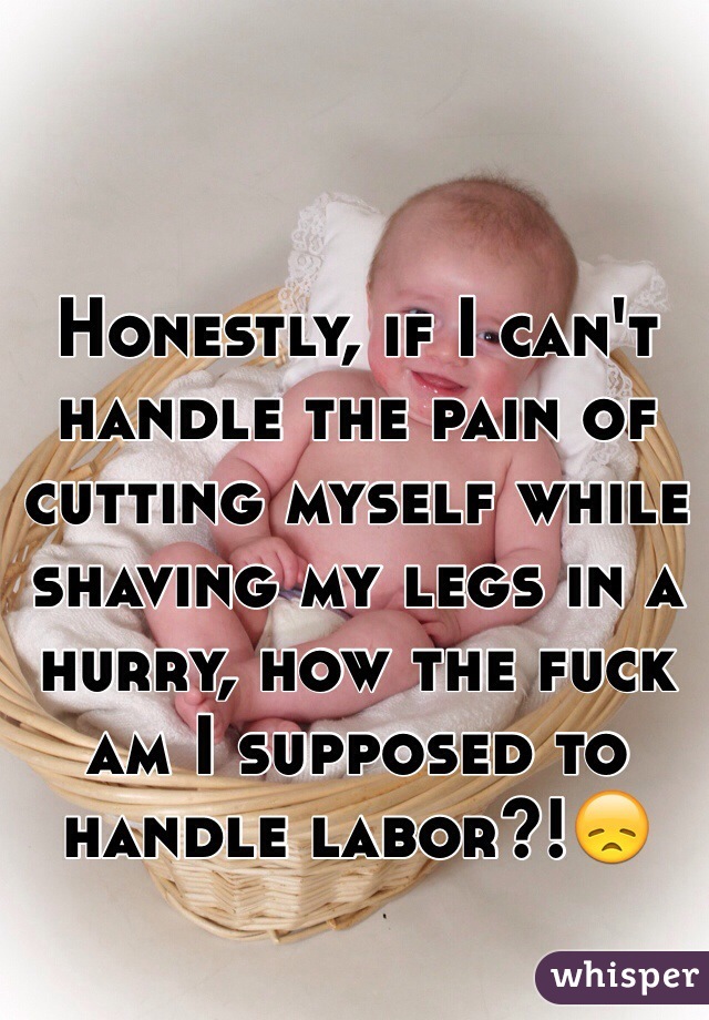 Honestly, if I can't handle the pain of cutting myself while shaving my legs in a hurry, how the fuck am I supposed to handle labor?!😞