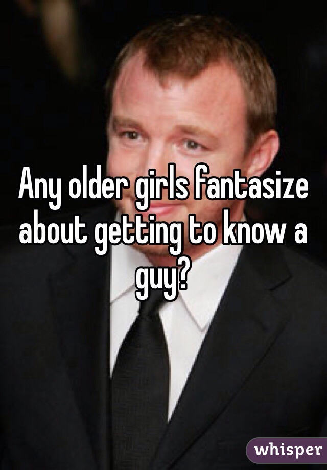 Any older girls fantasize about getting to know a guy?